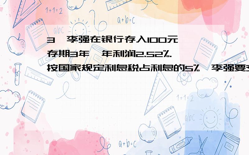 3、李强在银行存入100元,存期3年,年利润2.52%.按国家规定利息税占利息的5%,李强要交多少利息税?