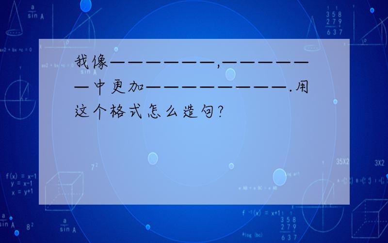 我像——————,——————中更加————————.用这个格式怎么造句?