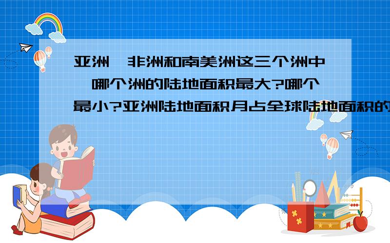 亚洲、非洲和南美洲这三个洲中,哪个洲的陆地面积最大?哪个最小?亚洲陆地面积月占全球陆地面积的3分之1.非洲和南美洲的陆地面积分别约占全球陆地面积的5分之1和25分之5.