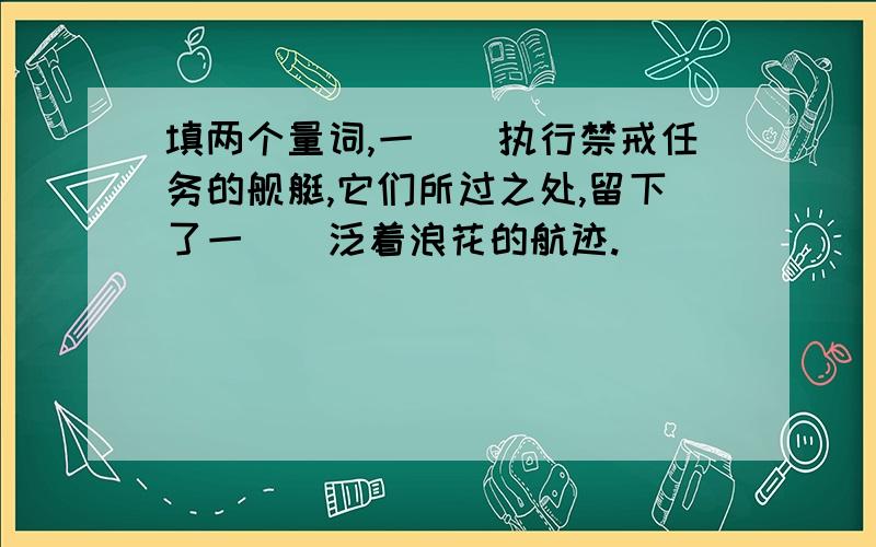 填两个量词,一()执行禁戒任务的舰艇,它们所过之处,留下了一（）泛着浪花的航迹.