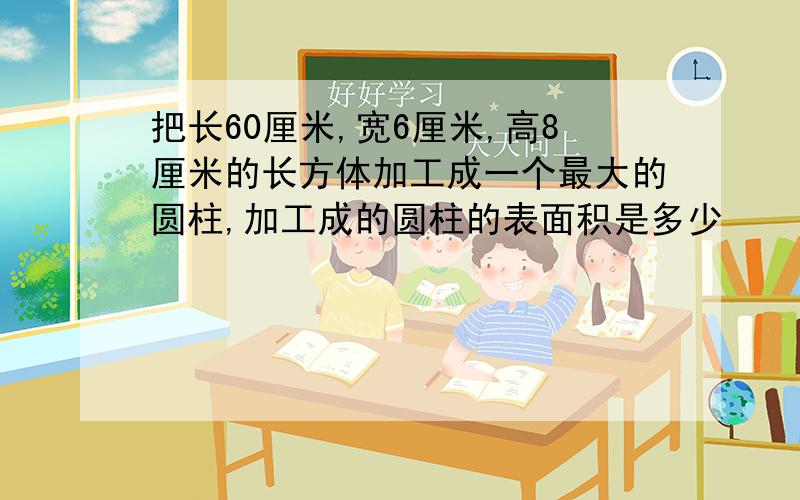 把长60厘米,宽6厘米,高8厘米的长方体加工成一个最大的圆柱,加工成的圆柱的表面积是多少