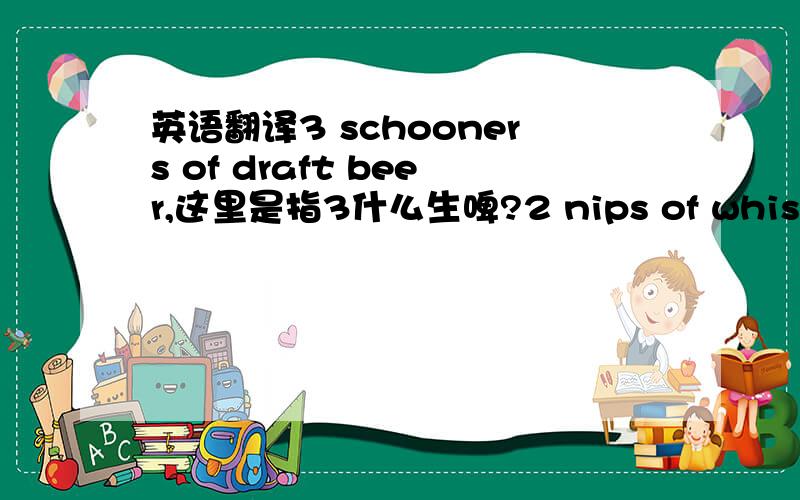 英语翻译3 schooners of draft beer,这里是指3什么生啤?2 nips of whiskey,这里是指2什么威士忌?