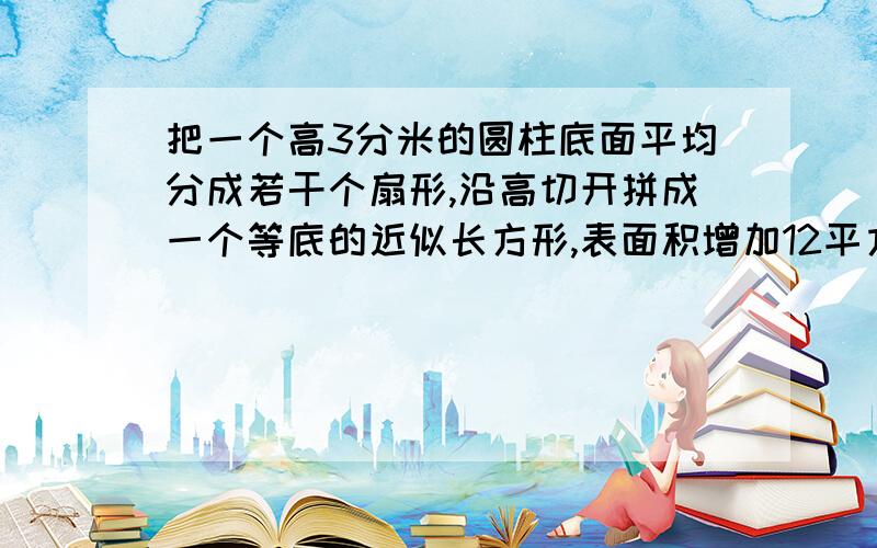 把一个高3分米的圆柱底面平均分成若干个扇形,沿高切开拼成一个等底的近似长方形,表面积增加12平方厘米求圆柱的表面积和体积