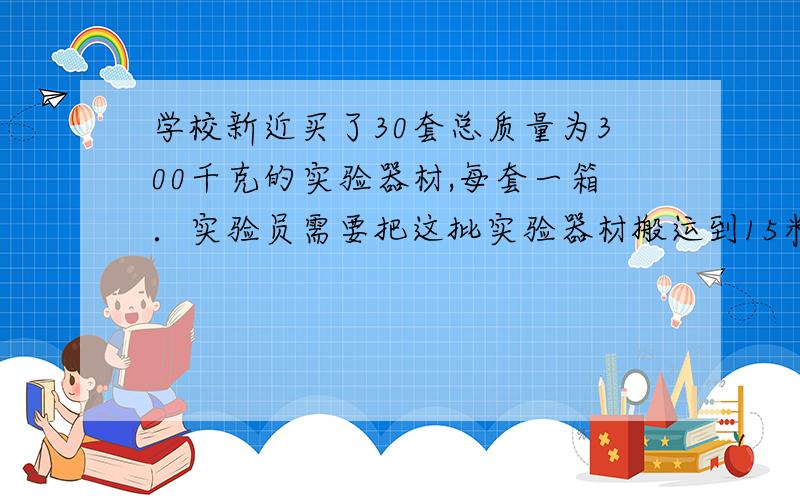 学校新近买了30套总质量为300千克的实验器材,每套一箱．实验员需要把这批实验器材搬运到15米高的实验室．（1）该实验员在搬运中,对实验器材总共做功4.5×1044.5×104焦；（2）假设他身体可