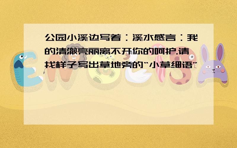 公园小溪边写着：溪水感言：我的清澈亮丽离不开你的呵护.请找样子写出草地旁的“小草细语”