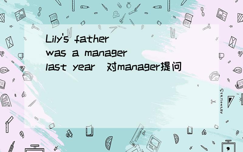 Lily's father was a manager last year（对manager提问）____ ____ Lily's father ____ last year?