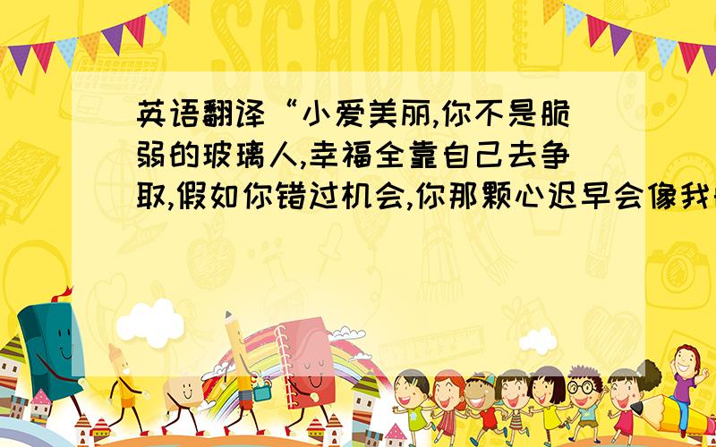 英语翻译“小爱美丽,你不是脆弱的玻璃人,幸福全靠自己去争取,假如你错过机会,你那颗心迟早会像我的骨头那样,有又干又枯.莫再犹豫了,去找他吧.”最好给出原版翻译,