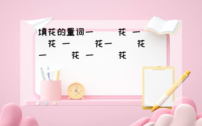 填花的量词一（ ）花 一（ ）花 一（ ）花一（ ）花 一（ ）花 一（ ）花