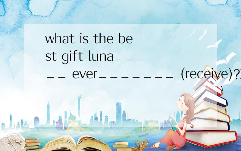 what is the best gift luna____ ever_______ (receive)?如题用所给的单词的适当形式填空