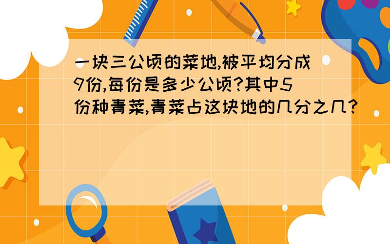 一块三公顷的菜地,被平均分成9份,每份是多少公顷?其中5份种青菜,青菜占这块地的几分之几?