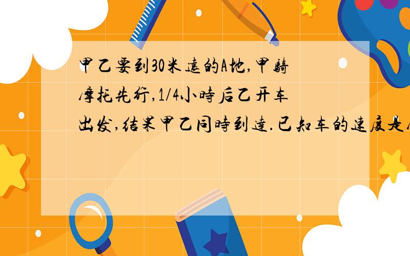 甲乙要到30米远的A地,甲骑摩托先行,1/4小时后乙开车出发,结果甲乙同时到达.已知车的速度是摩托的1.5倍求摩托的速度,列方程.及两车所用时间.设摩托的速度为X