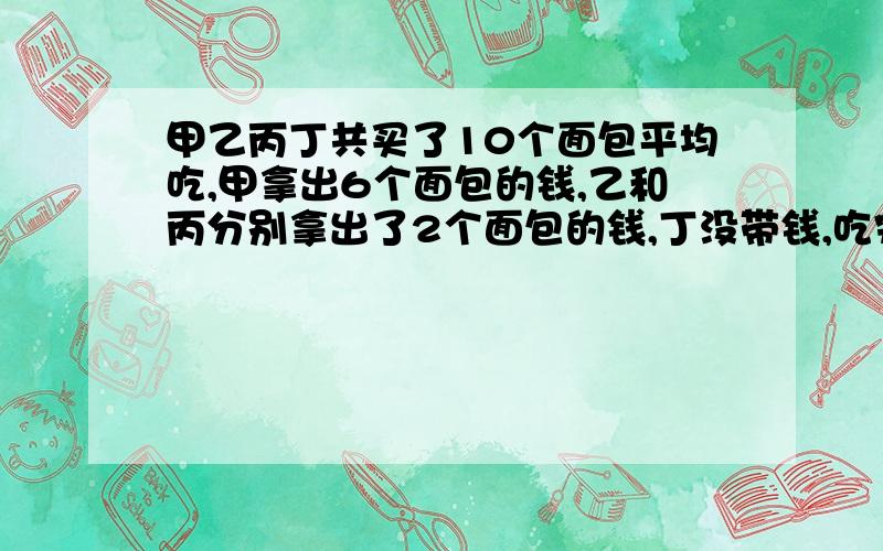 甲乙丙丁共买了10个面包平均吃,甲拿出6个面包的钱,乙和丙分别拿出了2个面包的钱,丁没带钱,吃完一算,丁应该拿出5元钱,甲应收回（ )元钱