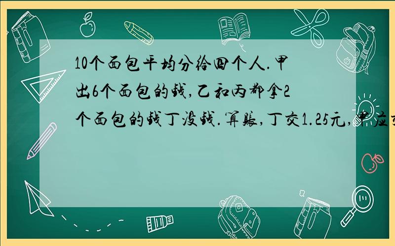 10个面包平均分给四个人.甲出6个面包的钱,乙和丙都拿2个面包的钱丁没钱.算账,丁交1.25元,甲应交多少