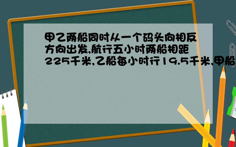 甲乙两船同时从一个码头向相反方向出发,航行五小时两船相距225千米,乙船每小时行19.5千米,甲船每小时行