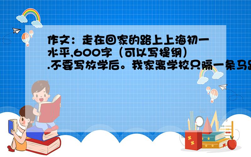 作文：走在回家的路上上海初一水平,600字（可以写提纲）.不要写放学后。我家离学校只隔一条马路。最好列提纲。