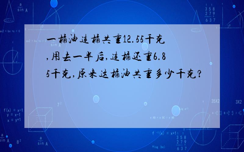 一桶油连桶共重12.55千克,用去一半后,连桶还重6.85千克,原来这桶油共重多少千克?