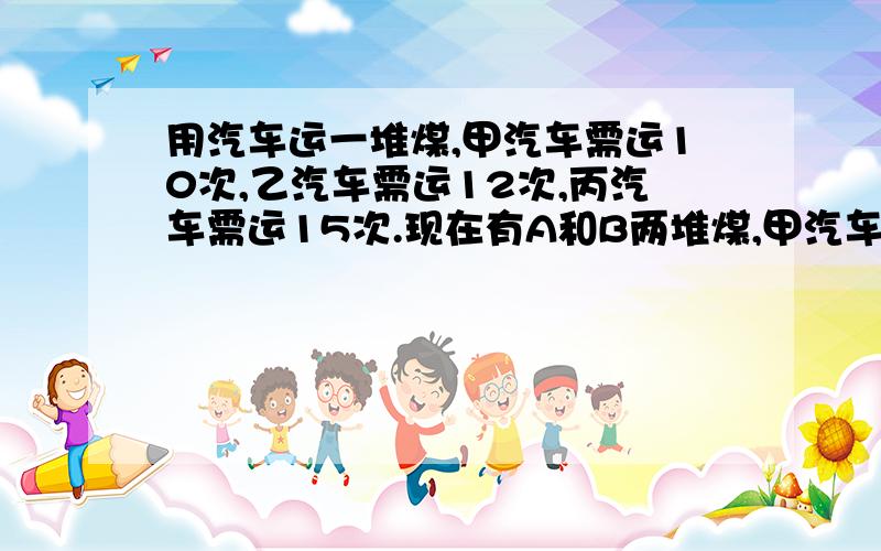 用汽车运一堆煤,甲汽车需运10次,乙汽车需运12次,丙汽车需运15次.现在有A和B两堆煤,甲汽车运A堆,乙汽车运B堆,三辆车同时开始运.丙汽车先帮助甲汽车运,中途又转向帮助乙汽车运,最后两堆煤