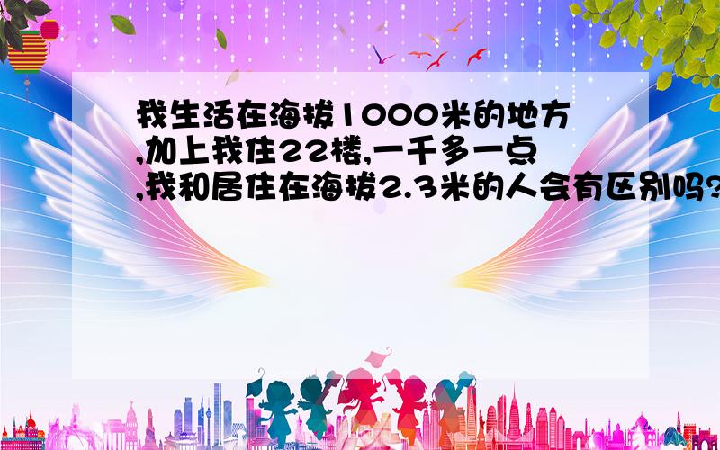 我生活在海拔1000米的地方,加上我住22楼,一千多一点,我和居住在海拔2.3米的人会有区别吗?