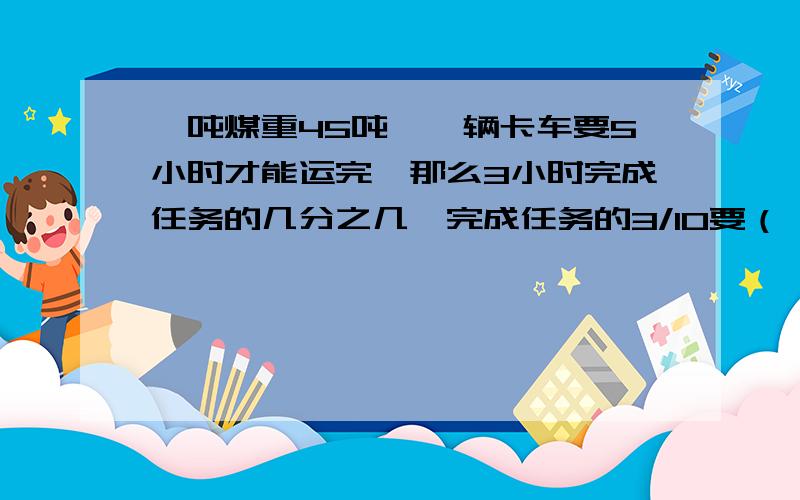 一吨煤重45吨,一辆卡车要5小时才能运完,那么3小时完成任务的几分之几,完成任务的3/10要（ ）小时