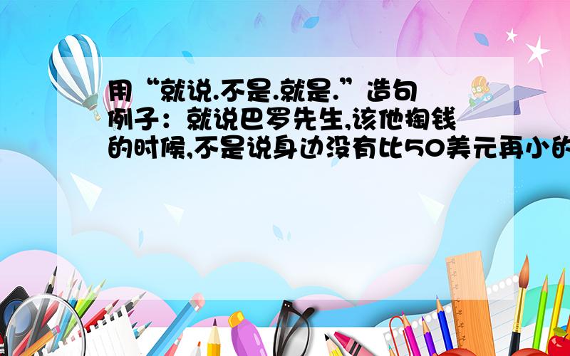 用“就说.不是.就是.”造句例子：就说巴罗先生,该他掏钱的时候,不是说身边没有比50美元再小的票子,就是说手头的支票本暂时用光了,要不,索性好几天不见他人影儿.