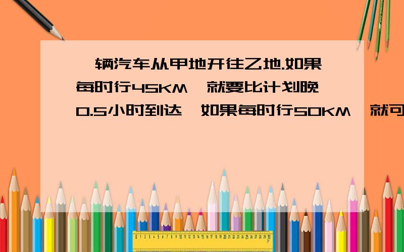 一辆汽车从甲地开往乙地.如果每时行45KM,就要比计划晚0.5小时到达,如果每时行50KM,就可提前0.5时到达求甲乙两地的距离及原计划行驶的时间.