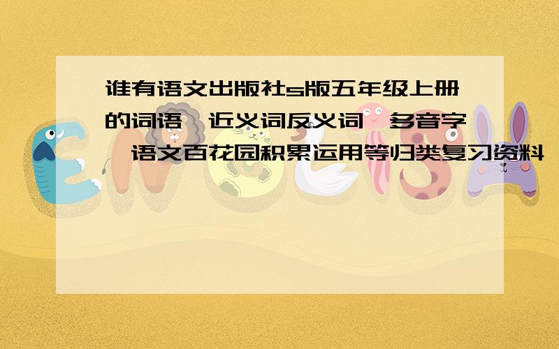 谁有语文出版社s版五年级上册的词语、近义词反义词、多音字、语文百花园积累运用等归类复习资料,急