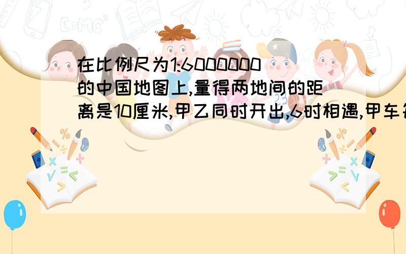 在比例尺为1:6000000的中国地图上,量得两地间的距离是10厘米,甲乙同时开出,6时相遇,甲车每时行55米,乙车每时行多少千米?