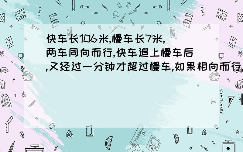 快车长106米,慢车长7米,两车同向而行,快车追上慢车后,又经过一分钟才超过慢车,如果相向而行,车头相接后经过12秒两车完全离开,这两列火车的速度是多少?最好别用方程解.