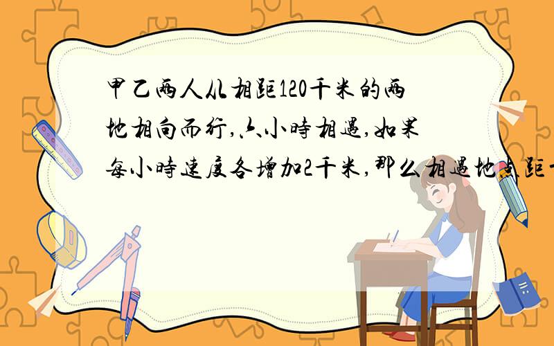 甲乙两人从相距120千米的两地相向而行,六小时相遇,如果每小时速度各增加2千米,那么相遇地点距前一次相遇地点2千米,已知乙比甲快,求甲、乙两人原来的速度个是多少?