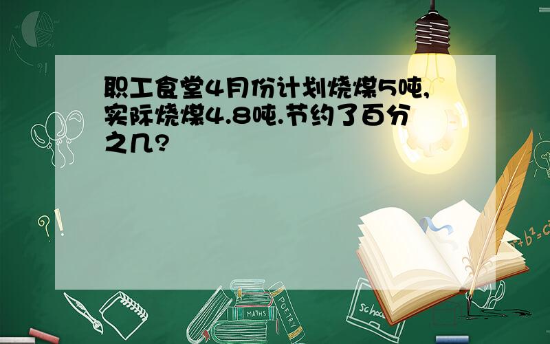 职工食堂4月份计划烧煤5吨,实际烧煤4.8吨.节约了百分之几?