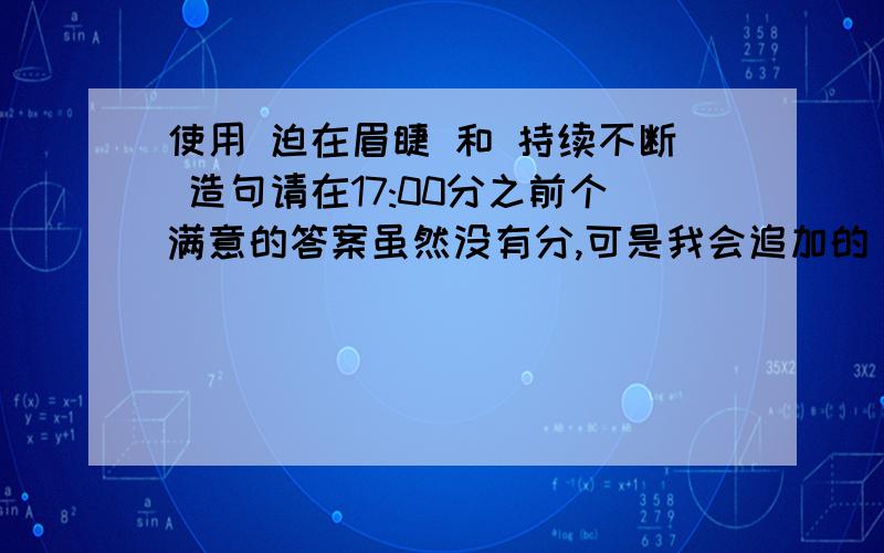 使用 迫在眉睫 和 持续不断 造句请在17:00分之前个满意的答案虽然没有分,可是我会追加的