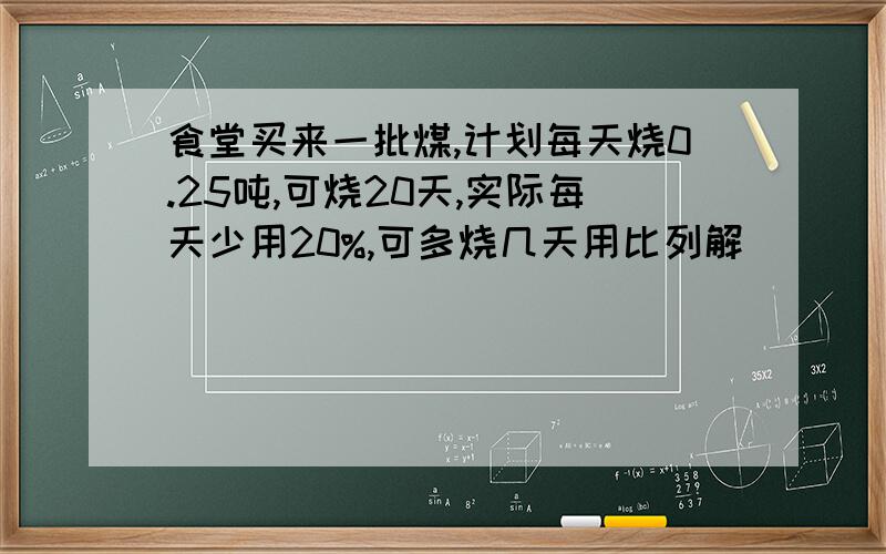 食堂买来一批煤,计划每天烧0.25吨,可烧20天,实际每天少用20%,可多烧几天用比列解