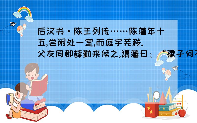 后汉书·陈王列传……陈藩年十五,尝闲处一室,而庭宇芜秽.父友同郡薛勤来候之,谓藩曰：“孺子何不洒扫以待宾客?”藩曰：“大丈夫处世,当扫除天下,安事一室乎!”勤知其有清世志,甚奇之.