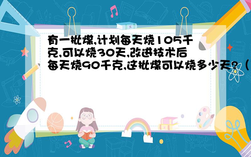 有一批煤,计划每天烧105千克,可以烧30天,改进技术后每天烧90千克,这批煤可以烧多少天?（用比例方法解