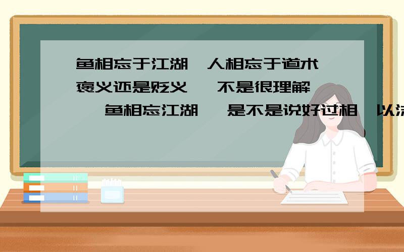 鱼相忘于江湖,人相忘于道术 褒义还是贬义   不是很理解   鱼相忘江湖   是不是说好过相濡以沫  死在一起   相忘于道术呢