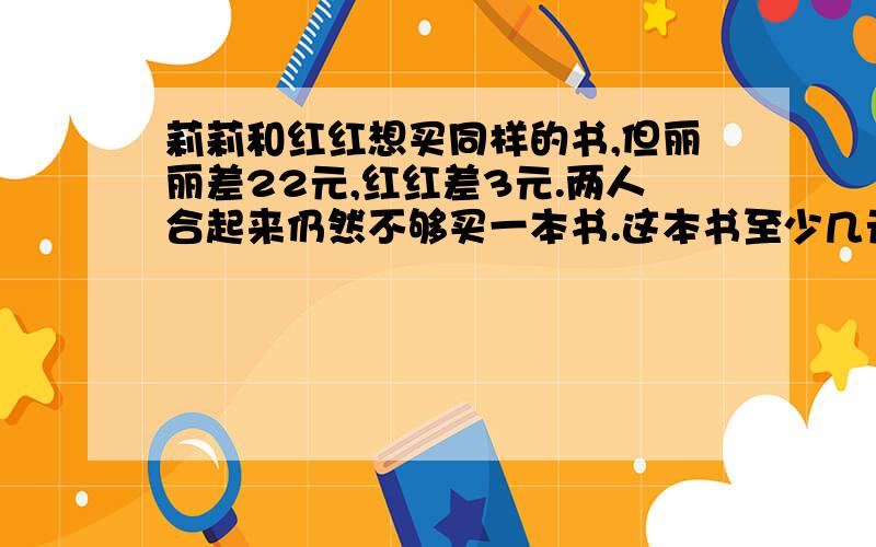 莉莉和红红想买同样的书,但丽丽差22元,红红差3元.两人合起来仍然不够买一本书.这本书至少几元?列表法