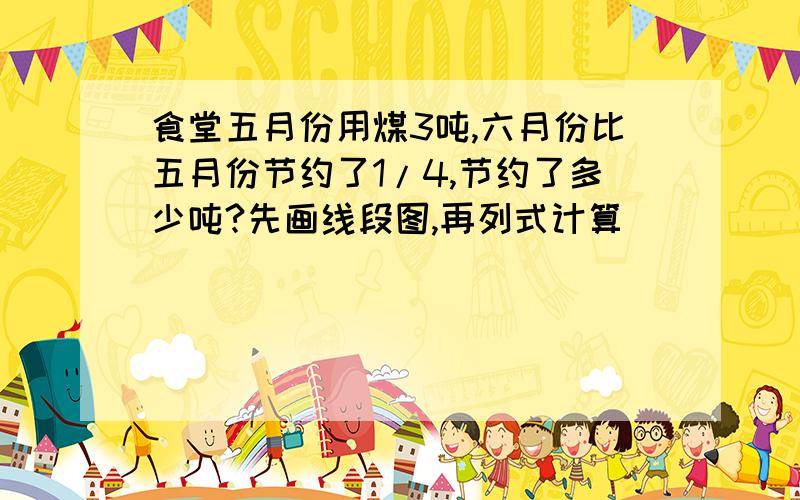 食堂五月份用煤3吨,六月份比五月份节约了1/4,节约了多少吨?先画线段图,再列式计算