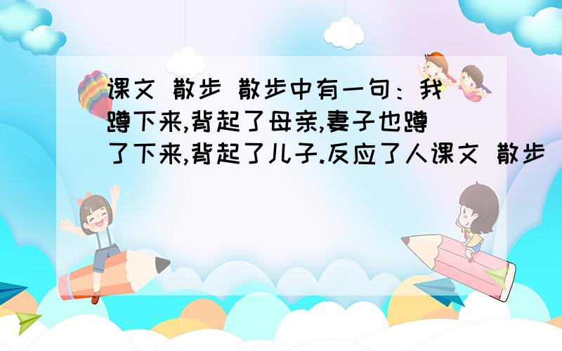 课文 散步 散步中有一句：我蹲下来,背起了母亲,妻子也蹲了下来,背起了儿子.反应了人课文 散步 散步中有一句：我蹲下来,背起了母亲,妻子也蹲了下来,背起了儿子.反应了人物 的品质,体现