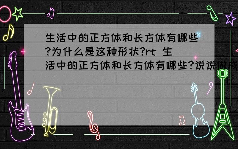 生活中的正方体和长方体有哪些?为什么是这种形状?rt 生活中的正方体和长方体有哪些?说说做成这种形状的好处之类的.说说这么做的原理什么的、请知道的回答