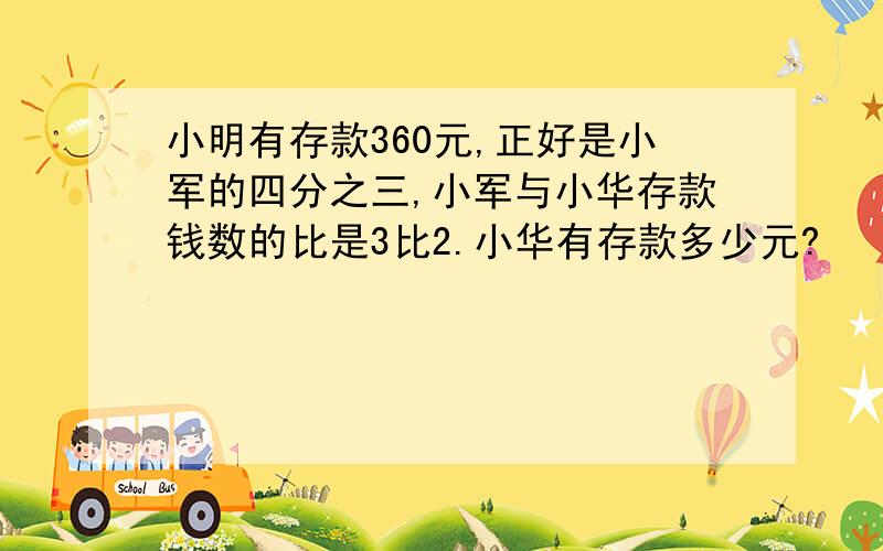 小明有存款360元,正好是小军的四分之三,小军与小华存款钱数的比是3比2.小华有存款多少元?