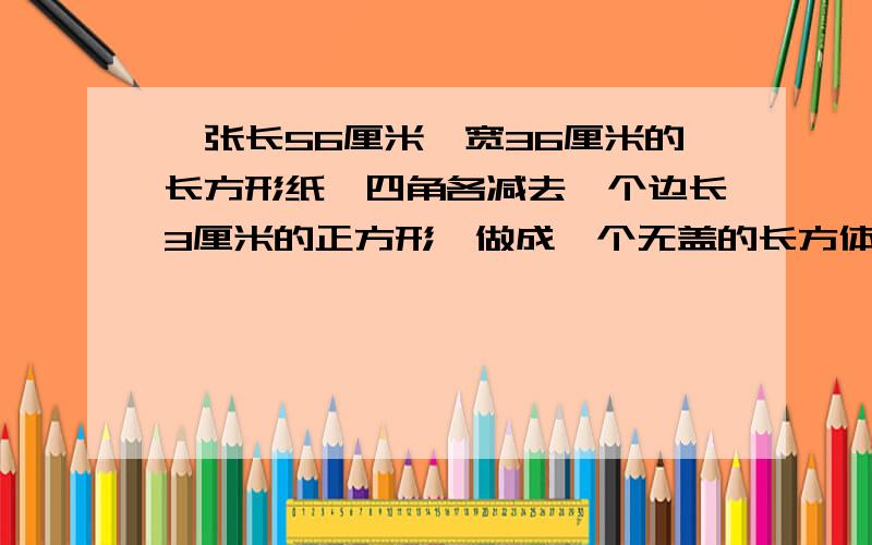 一张长56厘米,宽36厘米的长方形纸,四角各减去一个边长3厘米的正方形,做成一个无盖的长方体盒.这个长方一张长56厘米，宽36厘米的长方形纸，四角各减去一个边长3厘米的正方形，做成一个