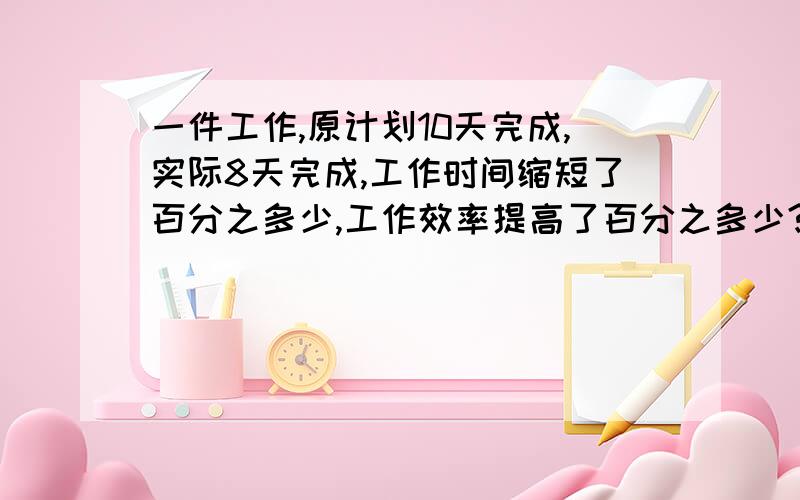 一件工作,原计划10天完成,实际8天完成,工作时间缩短了百分之多少,工作效率提高了百分之多少?