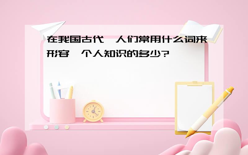 在我国古代,人们常用什么词来形容一个人知识的多少?