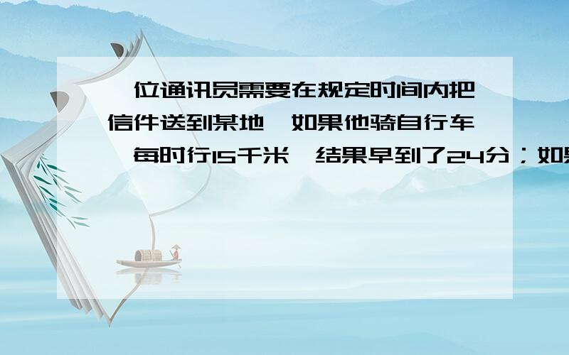 一位通讯员需要在规定时间内把信件送到某地,如果他骑自行车,每时行15千米,结果早到了24分；如果每时行12千米,就要迟到30分,问原定时间是多少?他去某地的路程有多远?