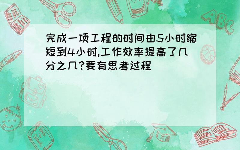 完成一项工程的时间由5小时缩短到4小时,工作效率提高了几分之几?要有思考过程