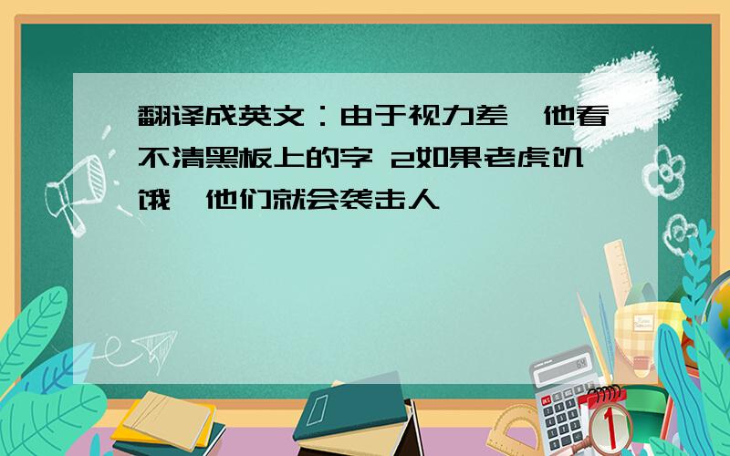 翻译成英文：由于视力差,他看不清黑板上的字 2如果老虎饥饿,他们就会袭击人