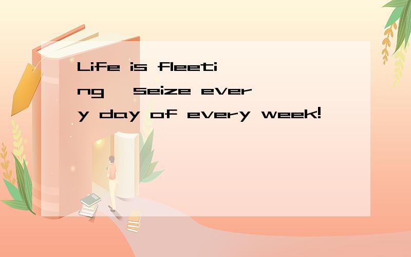 Life is fleeting ,seize every day of every week!