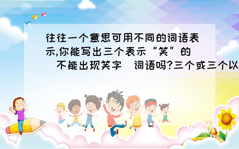 往往一个意思可用不同的词语表示,你能写出三个表示“笑”的（不能出现笑字）词语吗?三个或三个以上