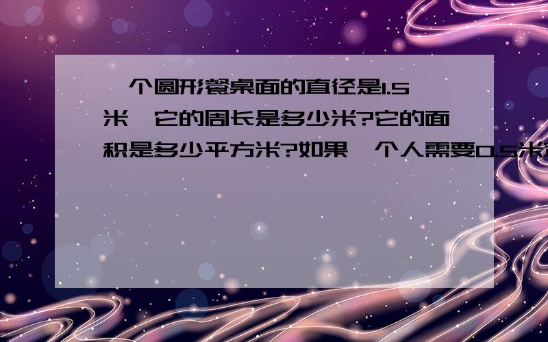 一个圆形餐桌面的直径是1.5米,它的周长是多少米?它的面积是多少平方米?如果一个人需要0.5米宽的位置就餐,这张餐桌大约能坐多少人?