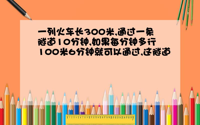 一列火车长300米,通过一条隧道10分钟,如果每分钟多行100米6分钟就可以通过,这隧道